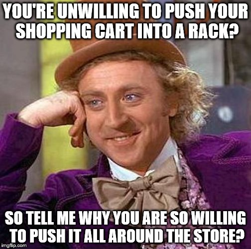 Creepy Condescending Wonka Meme | YOU'RE UNWILLING TO PUSH YOUR SHOPPING CART INTO A RACK? SO TELL ME WHY YOU ARE SO WILLING TO PUSH IT ALL AROUND THE STORE? | image tagged in memes,creepy condescending wonka | made w/ Imgflip meme maker