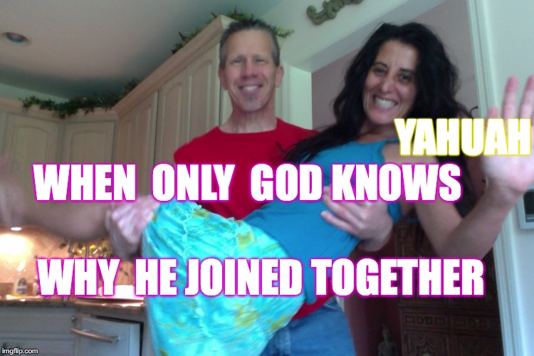 Mark 10:9
What therefore God hath joined together, let not man put asunder. | YAHUAH; WHEN  ONLY  GOD KNOWS; WHY  HE JOINED TOGETHER | image tagged in a happy marriage is,yahuah,yahusha,bible,love,light | made w/ Imgflip meme maker