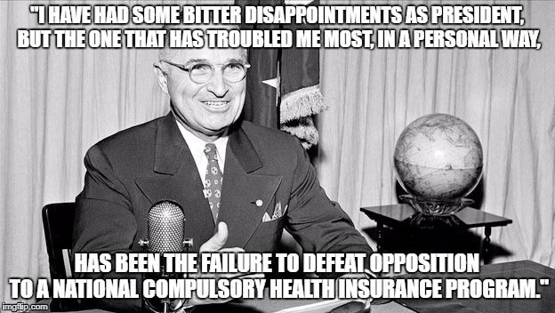 Truman on National Healthcare | "I HAVE HAD SOME BITTER DISAPPOINTMENTS AS PRESIDENT, BUT THE ONE THAT HAS TROUBLED ME MOST, IN A PERSONAL WAY, HAS BEEN THE FAILURE TO DEFEAT OPPOSITION TO A NATIONAL COMPULSORY HEALTH INSURANCE PROGRAM." | image tagged in healthcare | made w/ Imgflip meme maker