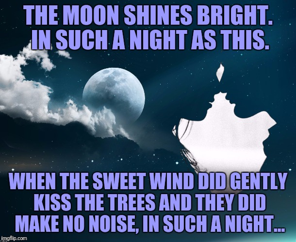 Moonlight Kiss | THE MOON SHINES BRIGHT. IN SUCH A NIGHT AS THIS. WHEN THE SWEET WIND DID GENTLY KISS THE TREES AND THEY DID MAKE NO NOISE, IN SUCH A NIGHT.. | image tagged in moonlight kiss | made w/ Imgflip meme maker