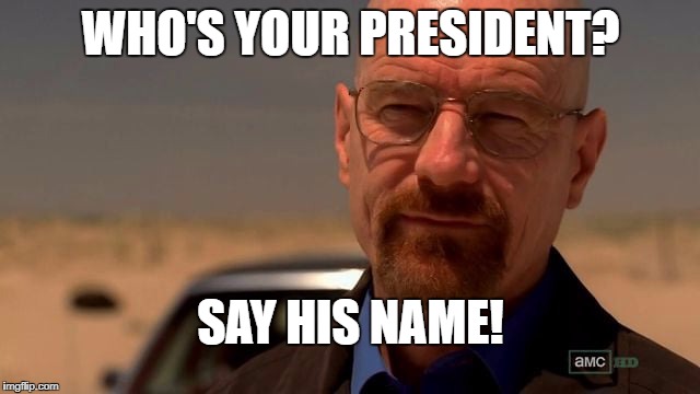 heisenberg | WHO'S YOUR PRESIDENT? SAY HIS NAME! | image tagged in heisenberg | made w/ Imgflip meme maker