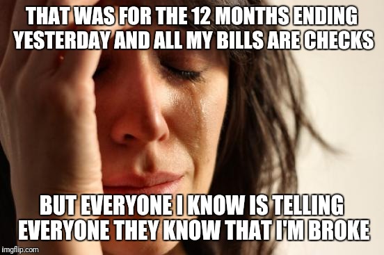 First World Problems Meme | THAT WAS FOR THE 12 MONTHS ENDING YESTERDAY AND ALL MY BILLS ARE CHECKS BUT EVERYONE I KNOW IS TELLING EVERYONE THEY KNOW THAT I'M BROKE | image tagged in memes,first world problems | made w/ Imgflip meme maker