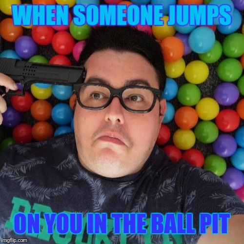 How you feel when | WHEN SOMEONE JUMPS; ON YOU IN THE BALL PIT | image tagged in memes | made w/ Imgflip meme maker