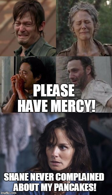 Walking Dead Slow Torture | PLEASE
 HAVE MERCY! SHANE NEVER COMPLAINED ABOUT MY PANCAKES! | image tagged in the walking dead | made w/ Imgflip meme maker