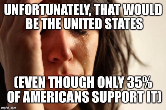 First World Problems Meme | UNFORTUNATELY, THAT WOULD BE THE UNITED STATES (EVEN THOUGH ONLY 35% OF AMERICANS SUPPORT IT) | image tagged in memes,first world problems | made w/ Imgflip meme maker