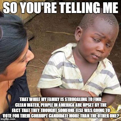 Third World Skeptical Kid Meme | SO YOU'RE TELLING ME; THAT WHILE MY FAMILY IS STRUGGLING TO FIND CLEAN WATER, PEOPLE IN AMERICA ARE UPSET BY THE FACT THAT THEY THOUGHT SOMEONE ELSE WAS GOING TO VOTE FOR THEIR CORRUPT CANDIDATE MORE THAN THE OTHER ONE? | image tagged in memes,third world skeptical kid | made w/ Imgflip meme maker