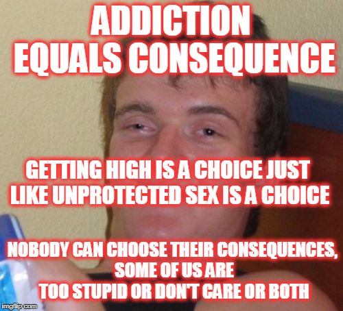 Many say addiction is a DISEASE and not a choice but most of them have never been addicted! | ADDICTION EQUALS CONSEQUENCE NOBODY CAN CHOOSE THEIR CONSEQUENCES, SOME OF US ARE TOO STUPID OR DON'T CARE OR BOTH GETTING HIGH IS A CHOICE  | image tagged in memes,10 guy,addiction,drugs,alcohol | made w/ Imgflip meme maker