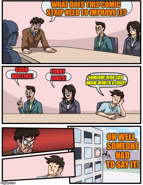 Boardroom Meeting Suggestion Meme | WHAT DOES THIS COMIC STRIP NEED TO IMPROVE IT? GOOD WRITING! FUNNY JOKES! SOMEONE WHO CAN DRAW WORTH A CRAP! OH WELL, SOMEONE HAD TO SAY IT! | image tagged in memes,boardroom meeting suggestion | made w/ Imgflip meme maker
