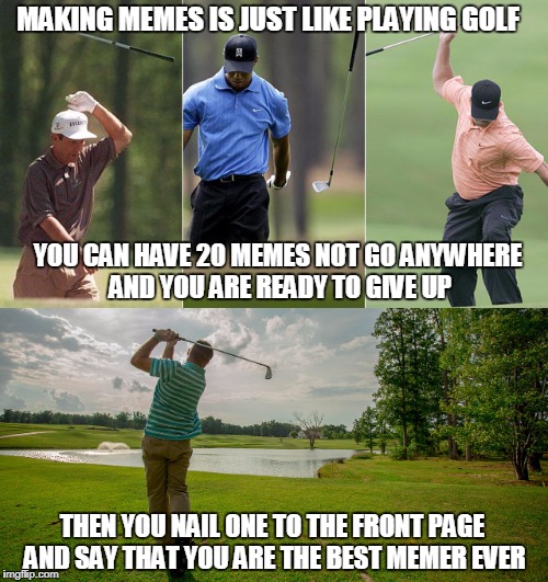 Golfing vs. memeing | MAKING MEMES IS JUST LIKE PLAYING GOLF; YOU CAN HAVE 20 MEMES NOT GO ANYWHERE AND YOU ARE READY TO GIVE UP; THEN YOU NAIL ONE TO THE FRONT PAGE AND SAY THAT YOU ARE THE BEST MEMER EVER | image tagged in golf,memes,front page | made w/ Imgflip meme maker