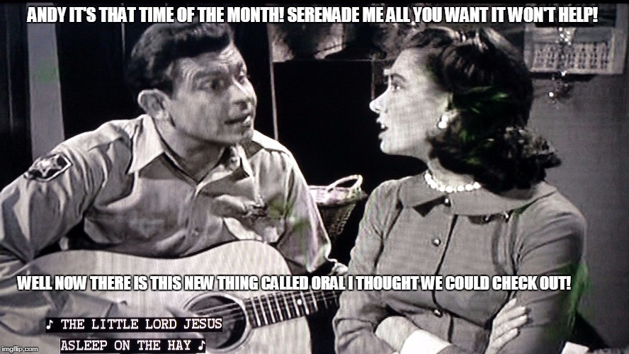 andy griffith | ANDY IT'S THAT TIME OF THE MONTH! SERENADE ME ALL YOU WANT IT WON'T HELP! WELL NOW THERE IS THIS NEW THING CALLED ORAL I THOUGHT WE COULD CHECK OUT! | image tagged in andy griffith | made w/ Imgflip meme maker