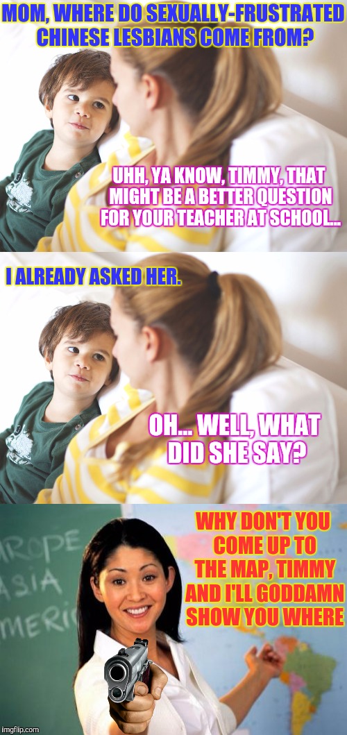 Triggered Teacher's Pet...  Peeve. | MOM, WHERE DO SEXUALLY-FRUSTRATED CHINESE LESBIANS COME FROM? UHH, YA KNOW, TIMMY, THAT MIGHT BE A BETTER QUESTION FOR YOUR TEACHER AT SCHOOL... I ALREADY ASKED HER. OH... WELL, WHAT DID SHE SAY? WHY DON'T YOU COME UP TO THE MAP, TIMMY AND I'LL GODDAMN SHOW YOU WHERE | image tagged in memes,funny,unhelpful kindergarten teacher,phunny,boy asks mom | made w/ Imgflip meme maker