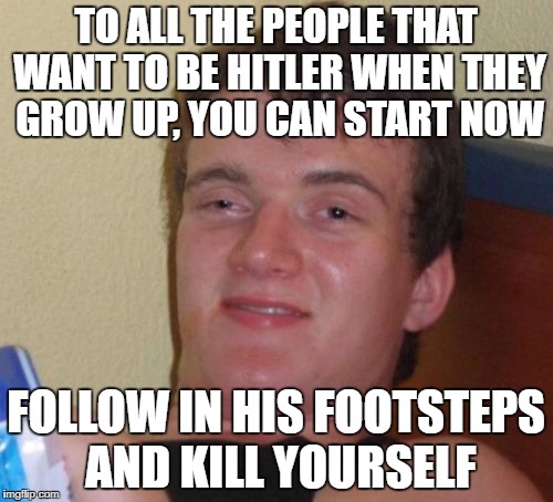 10 Guy | TO ALL THE PEOPLE THAT WANT TO BE HITLER WHEN THEY GROW UP, YOU CAN START NOW; FOLLOW IN HIS FOOTSTEPS AND KILL YOURSELF | image tagged in memes,10 guy | made w/ Imgflip meme maker