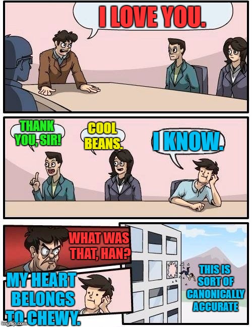 Boardroom Meeting Suggestion Meme | I LOVE YOU. THANK YOU, SIR! COOL BEANS. I KNOW. WHAT WAS THAT, HAN? MY HEART BELONGS TO CHEWY. THIS IS SORT OF CANONICALLY ACCURATE | image tagged in memes,boardroom meeting suggestion | made w/ Imgflip meme maker