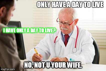 Doctor's Orders | ONLY HAVE A DAY TO LIVE; I HAVE ONLY A DAY TO LIVE? NO, NOT U YOUR WIFE. | image tagged in doctor's orders | made w/ Imgflip meme maker