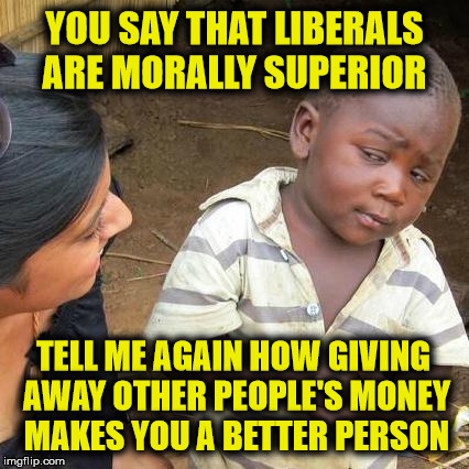Liberal's say they are compassionate by spending taxpayers money | YOU SAY THAT LIBERALS ARE MORALLY SUPERIOR; TELL ME AGAIN HOW GIVING AWAY OTHER PEOPLE'S MONEY MAKES YOU A BETTER PERSON | image tagged in memes,third world skeptical kid,liberal logic | made w/ Imgflip meme maker