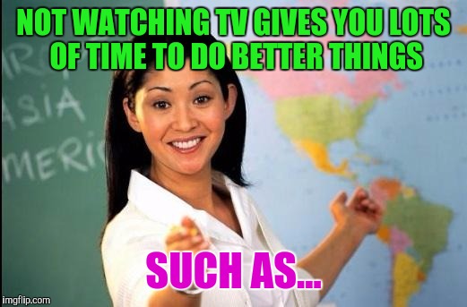 Memes | NOT WATCHING TV GIVES YOU LOTS OF TIME TO DO BETTER THINGS SUCH AS... | image tagged in memes | made w/ Imgflip meme maker