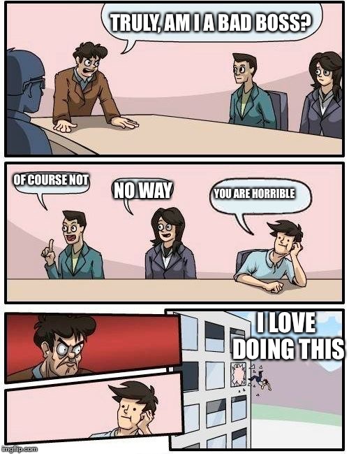 Boardroom Meeting Suggestion | TRULY, AM I A BAD BOSS? OF COURSE NOT; NO WAY; YOU ARE HORRIBLE; I LOVE DOING THIS | image tagged in memes,boardroom meeting suggestion | made w/ Imgflip meme maker
