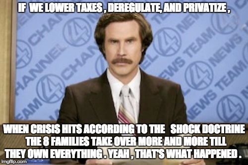 Ron Burgundy Meme | IF  WE LOWER TAXES , DEREGULATE, AND PRIVATIZE , WHEN CRISIS HITS ACCORDING TO THE   SHOCK DOCTRINE  THE 8 FAMILIES TAKE OVER MORE AND MORE TILL THEY OWN EVERYTHING . YEAH , THAT'S WHAT HAPPENED . | image tagged in memes,ron burgundy | made w/ Imgflip meme maker