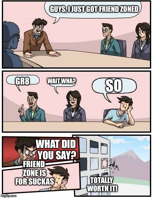 Boardroom Meeting Suggestion | GUYS, I JUST GOT FRIEND ZONED; WAIT WHA? SO; GR8; WHAT DID YOU SAY? FRIEND ZONE IS FOR SUCKAS; TOTALLY WORTH IT! | image tagged in memes,boardroom meeting suggestion | made w/ Imgflip meme maker