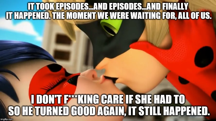 It Finally Happened :D | IT TOOK EPISODES...AND EPISODES...AND FINALLY IT HAPPENED. THE MOMENT WE WERE WAITING FOR, ALL OF US. I DON'T F***KING CARE IF SHE HAD TO SO HE TURNED GOOD AGAIN, IT STILL HAPPENED. | image tagged in miraculous ladybug | made w/ Imgflip meme maker