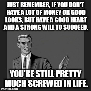 Kill Yourself Guy | JUST REMEMBER, IF YOU DON'T HAVE A LOT OF MONEY OR GOOD LOOKS, BUT HAVE A GOOD HEART AND A STRONG WILL TO SUCCEED, YOU'RE STILL PRETTY MUCH SCREWED IN LIFE. | image tagged in memes,kill yourself guy | made w/ Imgflip meme maker