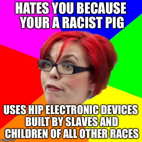 angry feminist | HATES YOU BECAUSE YOUR A RACIST PIG; USES HIP ELECTRONIC DEVICES BUILT BY SLAVES AND CHILDREN OF ALL OTHER RACES | image tagged in angry feminist,memes | made w/ Imgflip meme maker