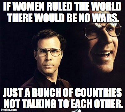 Will Ferrell | IF WOMEN RULED THE WORLD THERE WOULD BE NO WARS. JUST A BUNCH OF COUNTRIES NOT TALKING TO EACH OTHER. | image tagged in memes,will ferrell | made w/ Imgflip meme maker