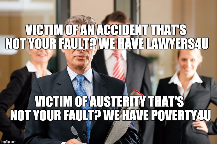 lawyers | VICTIM OF AN ACCIDENT THAT'S NOT YOUR FAULT? WE HAVE LAWYERS4U; VICTIM OF AUSTERITY THAT'S NOT YOUR FAULT? WE HAVE POVERTY4U | image tagged in lawyers | made w/ Imgflip meme maker