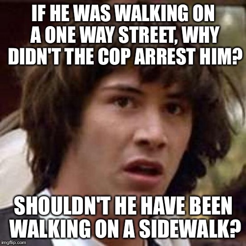 Conspiracy Keanu Meme | IF HE WAS WALKING ON A ONE WAY STREET, WHY DIDN'T THE COP ARREST HIM? SHOULDN'T HE HAVE BEEN WALKING ON A SIDEWALK? | image tagged in memes,conspiracy keanu | made w/ Imgflip meme maker