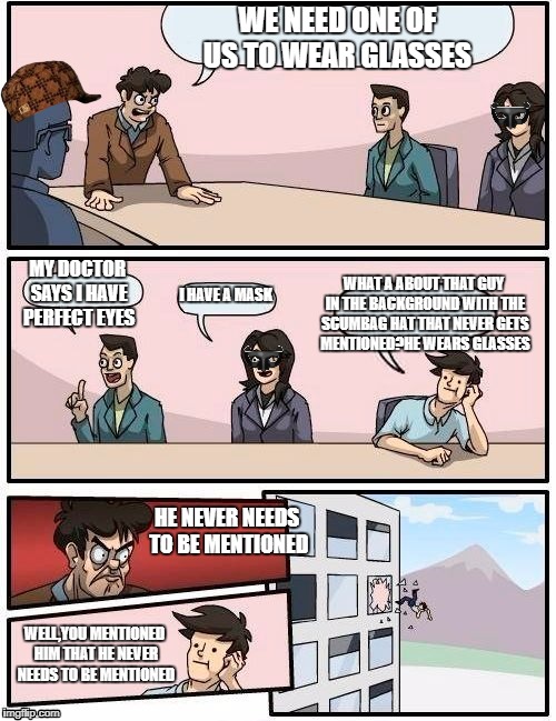 Boardroom Meeting Suggestion Meme | WE NEED ONE OF US TO WEAR GLASSES; WHAT A ABOUT THAT GUY IN THE BACKGROUND WITH THE SCUMBAG HAT THAT NEVER GETS MENTIONED?HE WEARS GLASSES; MY DOCTOR SAYS I HAVE PERFECT EYES; I HAVE A MASK; HE NEVER NEEDS TO BE MENTIONED; WELL,YOU MENTIONED HIM THAT HE NEVER NEEDS TO BE MENTIONED | image tagged in memes,boardroom meeting suggestion,scumbag | made w/ Imgflip meme maker
