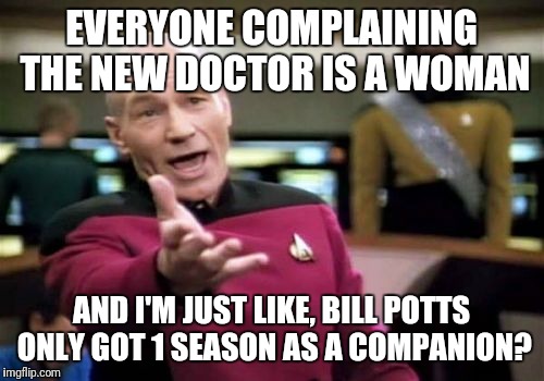 Picard Wtf Meme | EVERYONE COMPLAINING THE NEW DOCTOR IS A WOMAN; AND I'M JUST LIKE, BILL POTTS ONLY GOT 1 SEASON AS A COMPANION? | image tagged in memes,picard wtf | made w/ Imgflip meme maker