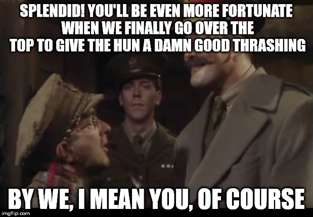Belittled Baldrick | SPLENDID! YOU'LL BE EVEN MORE FORTUNATE WHEN WE FINALLY GO OVER THE TOP TO GIVE THE HUN A DAMN GOOD THRASHING; BY WE, I MEAN YOU, OF COURSE | image tagged in belittled baldrick | made w/ Imgflip meme maker