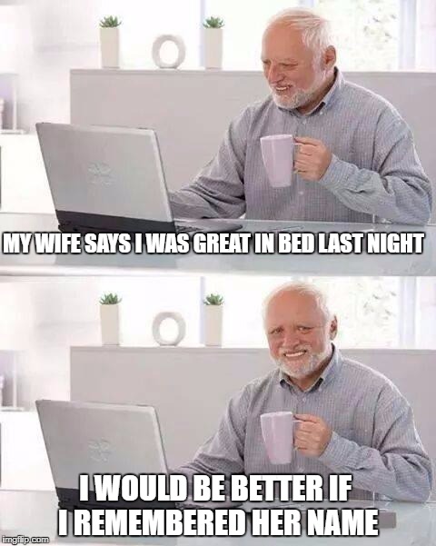 Hide the Pain Harold Meme | MY WIFE SAYS I WAS GREAT IN BED LAST NIGHT; I WOULD BE BETTER IF I REMEMBERED HER NAME | image tagged in memes,hide the pain harold | made w/ Imgflip meme maker