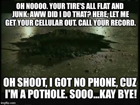 Geico Pothole is Back | OH NOOOO. YOUR TIRE'S ALL FLAT AND JUNK. AWW DID I DO THAT? HERE, LET ME GET YOUR CELLULAR OUT. CALL YOUR RECORD. OH SHOOT, I GOT NO PHONE, CUZ I'M A POTHOLE. SOOO...KAY BYE! | image tagged in geico pothole,cell phone,road rage,nascar,commercials,repair | made w/ Imgflip meme maker