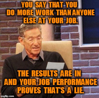 Maury Lie Detector Meme | YOU  SAY  THAT  YOU  DO  MORE  WORK  THAN ANYONE  ELSE  AT  YOUR  JOB. THE  RESULTS  ARE  IN  AND  YOUR  JOB  PERFORMANCE  PROVES  THAT'S  A  LIE. | image tagged in memes,maury lie detector | made w/ Imgflip meme maker