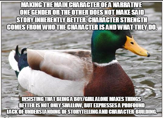 Actual Advice Mallard | MAKING THE MAIN CHARACTER OF A NARRATIVE ONE GENDER OR THE OTHER DOES NOT MAKE SAID STORY INHERENTLY BETTER. CHARACTER STRENGTH COMES FROM WHO THE CHARACTER IS AND WHAT THEY DO. INSISTING THAT BEING A BOY/GIRL ALONE MAKES THINGS BETTER IS NOT ONLY SHALLOW, BUT EXPRESSES A PROFOUND LACK OF UNDERSTANDING OF STORYTELLING AND CHARACTER-BUILDING. | image tagged in memes,actual advice mallard | made w/ Imgflip meme maker