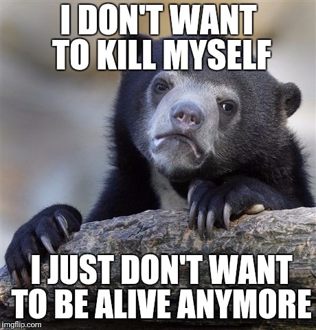 Confession Bear Meme | I DON'T WANT TO KILL MYSELF; I JUST DON'T WANT TO BE ALIVE ANYMORE | image tagged in memes,confession bear,AdviceAnimals | made w/ Imgflip meme maker