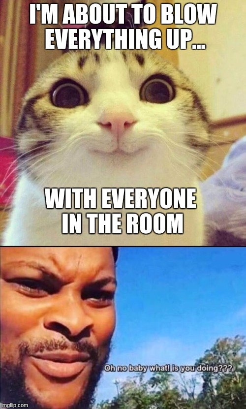 Someday, We Need To Neuter Our Psycho Cats | I'M ABOUT TO BLOW EVERYTHING UP... WITH EVERYONE IN THE ROOM | image tagged in oh no,smiling cat,oh shit,psycho | made w/ Imgflip meme maker