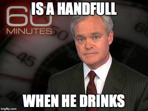 60 minutes | IS A HANDFULL; WHEN HE DRINKS | image tagged in 60 minutes,memes | made w/ Imgflip meme maker