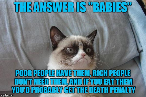 THE ANSWER IS "BABIES" POOR PEOPLE HAVE THEM, RICH PEOPLE DON'T NEED THEM, AND IF YOU EAT THEM YOU'D PROBABLY GET THE DEATH PENALTY | made w/ Imgflip meme maker