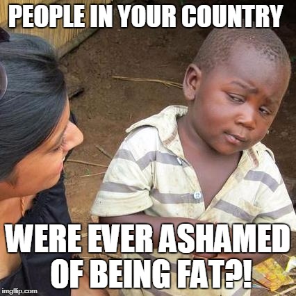 Third World Skeptical Kid Meme | PEOPLE IN YOUR COUNTRY WERE EVER ASHAMED OF BEING FAT?! | image tagged in memes,third world skeptical kid | made w/ Imgflip meme maker