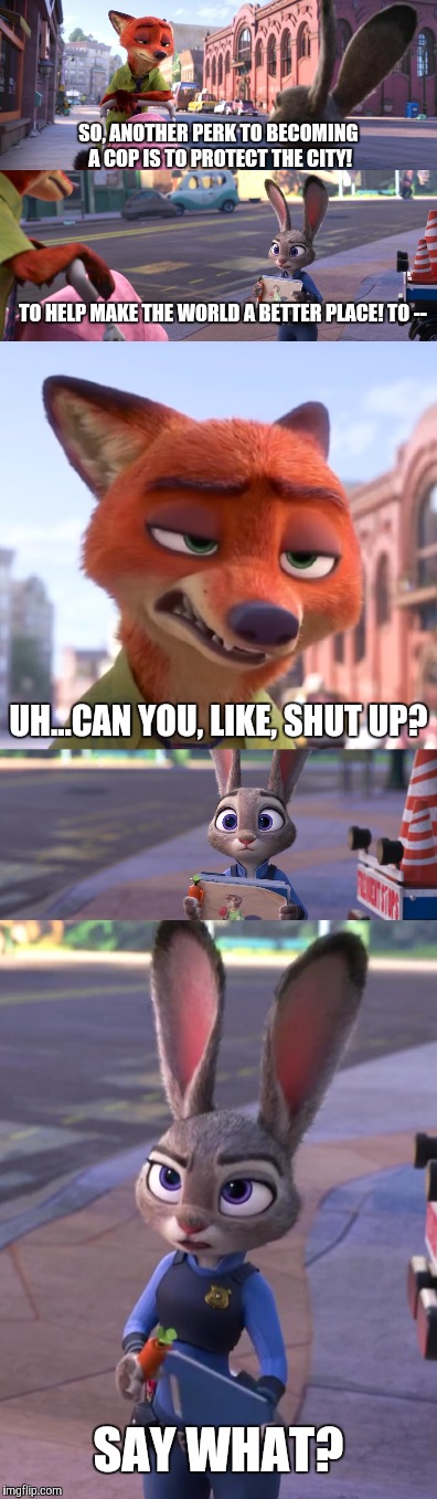 Beavis and Butt-Head - Zootopia edition  | SO, ANOTHER PERK TO BECOMING A COP IS TO PROTECT THE CITY! TO HELP MAKE THE WORLD A BETTER PLACE! TO --; UH...CAN YOU, LIKE, SHUT UP? SAY WHAT? | image tagged in zootopia,nick wilde,judy hopps,parody,funny,memes | made w/ Imgflip meme maker