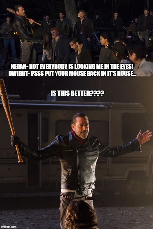 Walking Dead Zipper Malfunction | NEGAN- NOT EVERYBODY IS LOOKING ME IN THE EYES! DWIGHT- PSSS PUT YOUR MOUSE BACK IN IT'S HOUSE... IS THIS BETTER???? | image tagged in negan,walking dead | made w/ Imgflip meme maker