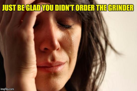 First World Problems Meme | JUST BE GLAD YOU DIDN'T ORDER THE GRINDER | image tagged in memes,first world problems | made w/ Imgflip meme maker