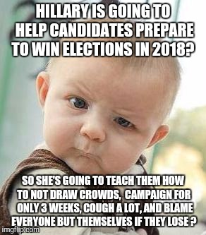 Confused Baby | HILLARY IS GOING TO HELP CANDIDATES PREPARE TO WIN ELECTIONS IN 2018? SO SHE'S GOING TO TEACH THEM HOW TO NOT DRAW CROWDS,  CAMPAIGN FOR  ONLY 3 WEEKS, COUGH A LOT, AND BLAME EVERYONE BUT THEMSELVES IF THEY LOSE ? | image tagged in confused baby | made w/ Imgflip meme maker