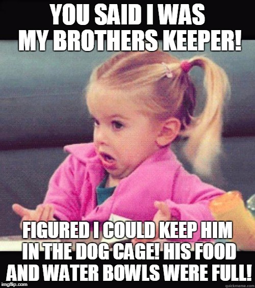 idk girl | YOU SAID I WAS MY BROTHERS KEEPER! FIGURED I COULD KEEP HIM IN THE DOG CAGE! HIS FOOD AND WATER BOWLS WERE FULL! | image tagged in idk girl | made w/ Imgflip meme maker