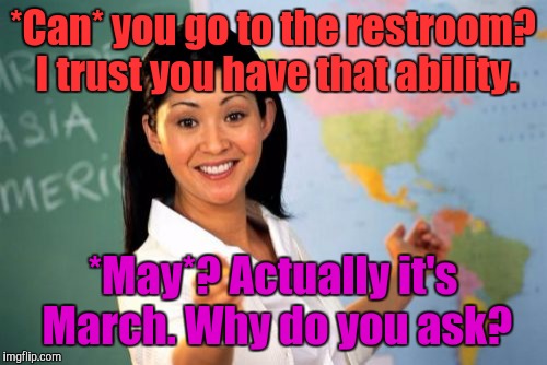 Use the correct word in a complete sentence or she'll be all over you like white on rice. | *Can* you go to the restroom? I trust you have that ability. *May*? Actually it's March. Why do you ask? | image tagged in funny,unhelpful teacher,school,education,memes,humor | made w/ Imgflip meme maker