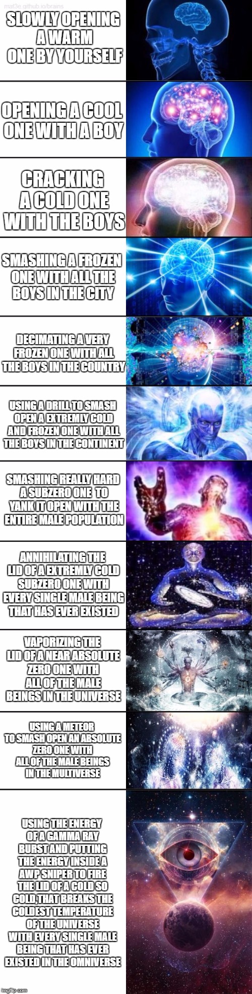 My ultimate expanding brain meme! | SLOWLY OPENING A WARM ONE BY YOURSELF; OPENING A COOL ONE WITH A BOY; CRACKING A COLD ONE WITH THE BOYS; SMASHING A FROZEN ONE WITH ALL THE BOYS IN THE CITY; DECIMATING A VERY FROZEN ONE WITH ALL THE BOYS IN THE COUNTRY; USING A DRILL TO SMASH OPEN A EXTREMLY COLD AND FROZEN ONE WITH ALL THE BOYS IN THE CONTINENT; SMASHING REALLY HARD A SUBZERO ONE  TO YANK IT OPEN WITH THE ENTIRE MALE POPULATION; ANNIHILATING THE LID OF A EXTREMLY COLD SUBZERO ONE WITH EVERY SINGLE MALE BEING THAT HAS EVER EXISTED; VAPORIZING THE LID OF A NEAR ABSOLUTE ZERO ONE WITH ALL OF THE MALE BEINGS IN THE UNIVERSE; USING A METEOR TO SMASH OPEN AN ABSOLUTE ZERO ONE WITH ALL OF THE MALE BEINGS IN THE MULTIVERSE; USING THE ENERGY OF A GAMMA RAY BURST AND PUTTING THE ENERGY INSIDE A AWP SNIPER TO FIRE THE LID OF A COLD SO COLD,THAT BREAKS THE COLDEST TEMPERATURE OF THE UNIVERSE WITH EVERY SINGLE MALE BEING THAT HAS EVER EXISTED IN THE OMNIVERSE | image tagged in extended expanding brain,cracking open a cold one with the boys | made w/ Imgflip meme maker
