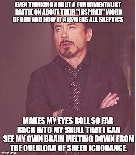 iron man eye roll | EVEN THINKING ABOUT A FUNDAMENTALIST RATTLE ON ABOUT THEIR "INSPIRED" WORD OF GOD AND HOW IT ANSWERS ALL SKEPTICS; MAKES MY EYES ROLL SO FAR BACK INTO MY SKULL THAT I CAN SEE MY OWN BRAIN MELTING DOWN FROM THE OVERLOAD OF SHEER IGNORANCE. | image tagged in iron man eye roll | made w/ Imgflip meme maker