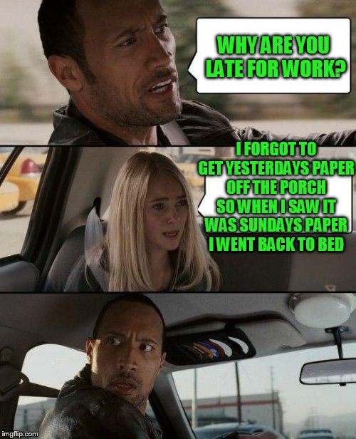The Rock Driving Meme | WHY ARE YOU LATE FOR WORK? I FORGOT TO GET YESTERDAYS PAPER OFF THE PORCH SO WHEN I SAW IT WAS SUNDAYS PAPER I WENT BACK TO BED | image tagged in memes,the rock driving | made w/ Imgflip meme maker
